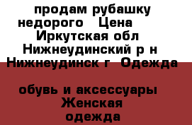 продам рубашку недорого › Цена ­ 50 - Иркутская обл., Нижнеудинский р-н, Нижнеудинск г. Одежда, обувь и аксессуары » Женская одежда и обувь   